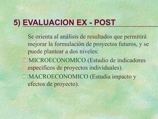 5) EVALUACION EX - POST
Se orienta al análisis de resultados que permitirá
mejorar la formulación de proyectos futuros, y se
puede plantear a dos niveles:
MICROECONOMICO (Estudio de indicadores
específicos de proyectos individuales).
MACROECONOMICO (Estudia impacto y
efectos de proyecto).
 