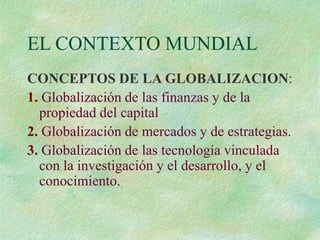 EL CONTEXTO MUNDIAL
CONCEPTOS DE LA GLOBALIZACION:
1. Globalización de las finanzas y de la
propiedad del capital
2. Globalización de mercados y de estrategias.
3. Globalización de las tecnología vinculada
con la investigación y el desarrollo, y el
conocimiento.
 