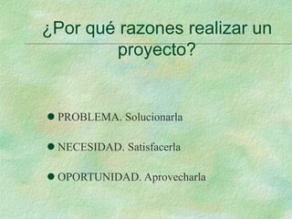 ¿Por qué razones realizar un
proyecto?
 PROBLEMA. Solucionarla
 NECESIDAD. Satisfacerla
 OPORTUNIDAD. Aprovecharla
 