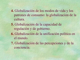 4. Globalización de los modos de vida y los
patrones de consumo: la globalización de la
cultura.
5. Globalización de la capacidad de
regulación y de gobierno.
6. Globalización de la unificación política en
el mundo.
7. Globalización de las percepciones y de la
conciencia.
 
