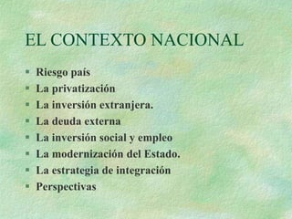 EL CONTEXTO NACIONAL
 Riesgo país
 La privatización
 La inversión extranjera.
 La deuda externa
 La inversión social y empleo
 La modernización del Estado.
 La estrategia de integración
 Perspectivas
 
