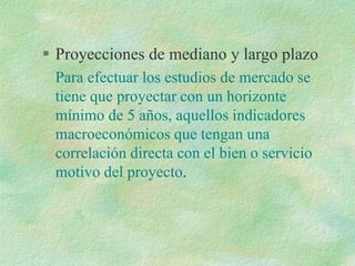  Proyecciones de mediano y largo plazo
Para efectuar los estudios de mercado se
tiene que proyectar con un horizonte
mínimo de 5 años, aquellos indicadores
macroeconómicos que tengan una
correlación directa con el bien o servicio
motivo del proyecto.
 