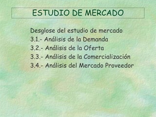 ESTUDIO DE MERCADO
Desglose del estudio de mercado
3.1.- Análisis de la Demanda
3.2.- Análisis de la Oferta
3.3.- Análisis de la Comercialización
3.4.- Análisis del Mercado Proveedor
 