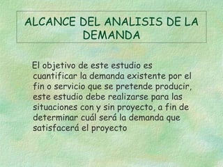 ALCANCE DEL ANALISIS DE LA
DEMANDA
El objetivo de este estudio es
cuantificar la demanda existente por el
fin o servicio que se pretende producir,
este estudio debe realizarse para las
situaciones con y sin proyecto, a fin de
determinar cuál será la demanda que
satisfacerá el proyecto
 
