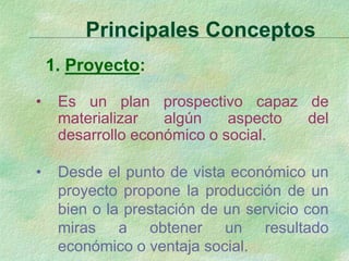 Principales Conceptos
1. Proyecto:
• Es un plan prospectivo capaz de
materializar algún aspecto del
desarrollo económico o social.
• Desde el punto de vista económico un
proyecto propone la producción de un
bien o la prestación de un servicio con
miras a obtener un resultado
económico o ventaja social.
 