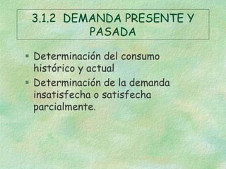 3.1.2 DEMANDA PRESENTE Y
PASADA
 Determinación del consumo
histórico y actual
 Determinación de la demanda
insatisfecha o satisfecha
parcialmente.
 