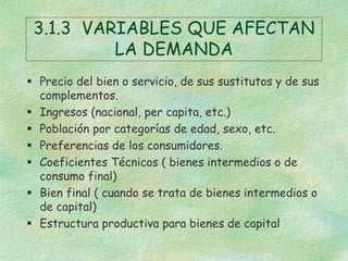 3.1.3 VARIABLES QUE AFECTAN
LA DEMANDA
 Precio del bien o servicio, de sus sustitutos y de sus
complementos.
 Ingresos (nacional, per capita, etc.)
 Población por categorías de edad, sexo, etc.
 Preferencias de los consumidores.
 Coeficientes Técnicos ( bienes intermedios o de
consumo final)
 Bien final ( cuando se trata de bienes intermedios o
de capital)
 Estructura productiva para bienes de capital
 