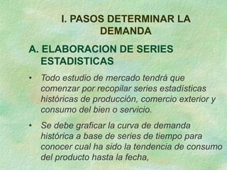 I. PASOS DETERMINAR LA
DEMANDA
A. ELABORACION DE SERIES
ESTADISTICAS
• Todo estudio de mercado tendrá que
comenzar por recopilar series estadísticas
históricas de producción, comercio exterior y
consumo del bien o servicio.
• Se debe graficar la curva de demanda
histórica a base de series de tiempo para
conocer cual ha sido la tendencia de consumo
del producto hasta la fecha,
 