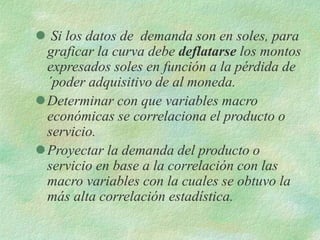  Si los datos de demanda son en soles, para
graficar la curva debe deflatarse los montos
expresados soles en función a la pérdida de
´poder adquisitivo de al moneda.
Determinar con que variables macro
económicas se correlaciona el producto o
servicio.
Proyectar la demanda del producto o
servicio en base a la correlación con las
macro variables con la cuales se obtuvo la
más alta correlación estadística.
 
