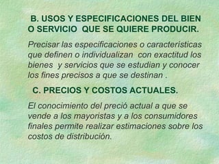 B. USOS Y ESPECIFICACIONES DEL BIEN
O SERVICIO QUE SE QUIERE PRODUCIR.
Precisar las especificaciones o características
que definen o individualizan con exactitud los
bienes y servicios que se estudian y conocer
los fines precisos a que se destinan .
C. PRECIOS Y COSTOS ACTUALES.
El conocimiento del preció actual a que se
vende a los mayoristas y a los consumidores
finales permite realizar estimaciones sobre los
costos de distribución.
 
