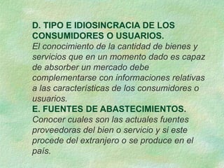 D. TIPO E IDIOSINCRACIA DE LOS
CONSUMIDORES O USUARIOS.
El conocimiento de la cantidad de bienes y
servicios que en un momento dado es capaz
de absorber un mercado debe
complementarse con informaciones relativas
a las características de los consumidores o
usuarios.
E. FUENTES DE ABASTECIMIENTOS.
Conocer cuales son las actuales fuentes
proveedoras del bien o servicio y si este
procede del extranjero o se produce en el
país.
 