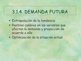 3.1.4 DEMANDA FUTURA
 Extrapolación de la tendencia
 Posibles cambios en las variables que
afectan la demanda y proyección de
acuerdo a ello
 Optimización de la situación actual
 