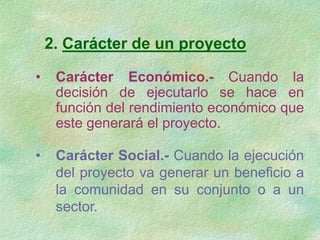 2. Carácter de un proyecto
• Carácter Económico.- Cuando la
decisión de ejecutarlo se hace en
función del rendimiento económico que
este generará el proyecto.
• Carácter Social.- Cuando la ejecución
del proyecto va generar un beneficio a
la comunidad en su conjunto o a un
sector.
 
