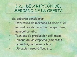3.2.1 DESCRIPCIÓN DEL
MERCADO DE LA OFERTA
Se deberán considerar:
 Estructura de mercado es decir si el
mercado es de carácter competitivo,
monopólico, etc.
 Técnicas de producción utilizadas.
 Tamaño de las empresa (empresas
pequeñas, medianas, etc.)
 Ubicación geográfica, etc.
 