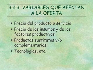 3.2.3 VARIABLES QUE AFECTAN
A LA OFERTA
 Precio del producto o servicio
 Precio de los insumos y de los
factores productivos
 Productos sustitutos y/o
complementarios
 Tecnologías, etc.
 