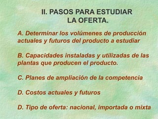 II. PASOS PARA ESTUDIAR
LA OFERTA.
A. Determinar los volúmenes de producción
actuales y futuros del producto a estudiar
B. Capacidades instaladas y utilizadas de las
plantas que producen el producto.
C. Planes de ampliación de la competencia
D. Costos actuales y futuros
D. Tipo de oferta: nacional, importada o mixta
 
