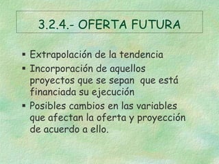 3.2.4.- OFERTA FUTURA
 Extrapolación de la tendencia
 Incorporación de aquellos
proyectos que se sepan que está
financiada su ejecución
 Posibles cambios en las variables
que afectan la oferta y proyección
de acuerdo a ello.
 