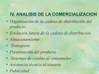 IV. ANALISIS DE LA COMERCIALIZACION
 Organización de la cadena de distribución del
producto
 Evolución futura de la cadena de distribución
 Almacenamiento
 Transporte
 Presentación del producto
 Sistemas de crédito al consumidor
 Asistencia técnica al usuario
 Publicidad
 