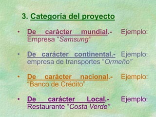 3. Categoría del proyecto
• De carácter mundial.- Ejemplo:
Empresa “Samsung”
• De carácter continental.- Ejemplo:
empresa de transportes “Ormeño”
• De carácter nacional.- Ejemplo:
“Banco de Crédito”
• De carácter Local.- Ejemplo:
Restaurante “Costa Verde”
 