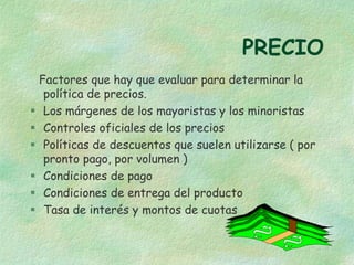 PRECIO
Factores que hay que evaluar para determinar la
política de precios.
 Los márgenes de los mayoristas y los minoristas
 Controles oficiales de los precios
 Políticas de descuentos que suelen utilizarse ( por
pronto pago, por volumen )
 Condiciones de pago
 Condiciones de entrega del producto
 Tasa de interés y montos de cuotas
 