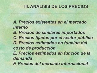 III. ANALISIS DE LOS PRECIOS
A. Precios existentes en el mercado
interno
B. Precios de similares importados
C. Precios fijados por el sector público
D. Precios estimados en función del
costo de producción
E. Precios estimados en función de la
demanda
F. Precios del mercado internacional
 