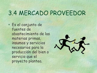 3.4 MERCADO PROVEEDOR
 Es el conjunto de
fuentes de
abastecimiento de las
materias primas,
insumos y servicios
necesarios para la
producción del bien o
servicio que el
proyecto plantea.
 