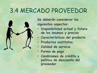 3.4 MERCADO PROVEEDOR
Se deberán considerar los
siguientes aspectos:
 Disponibilidad actual y futura
de los insumos y precios
 Características del producto
 Productos sustitutos.
 Calidad de servicio
 Forma de pago
 Condiciones de crédito y
política de descuento del
proveedor
 