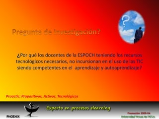 Pregunta de Investigación?¿Por qué los docentes de la ESPOCH teniendo los recursos tecnológicos necesarios, no incursionan en el uso de las TIC siendo competentes en el  aprendizaje y autoaprendizaje?Proactic: Propositivos, Activos, Tecnológicos