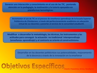 Generar una interacción y conocimiento en el uso de las TIC,  poniendo atención en la pedagogía, la motivación y la tutoría apoyados en plataformas tecnológicas.Incrementar el uso de TIC en el proceso de enseñanza-aprendizaje de la Escuela Superior Politécnica de Chimborazo; a través del perfeccionamiento académico en educación virtual de sus docentes y ponerlas al servicio de la comunidad estudiantil.Modificar  o desarrollar la metodología, las técnicas, los instrumentos y las actitudes para conseguir  la actuación  no tradicional  interaprendizaje (enseñanza- aprendizaje) y al contrario se oriente al constructivismo.Desarrollar en los docentes politécnicos sus potencialidades, mejoramiento de la docencia a través de la innovación en la enseñanza.Objetivos EspecíficosProactic: Propositivos, Activos, Tecnológicos