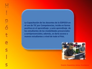 HipótesisLa Capacitación de los docentes de la ESPOCH en el uso de TIC por Competencias, incide en forma positiva en el aprendizaje  y auto aprendizaje  de los estudiantes de las modalidades presenciales y semipresenciales; además, se daría acceso a nuevos estudiantes a nivel de todo el País.Proactic: Propositivos, Activos, Tecnológicos