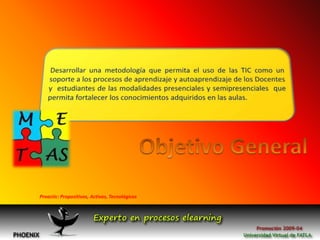 Desarrollar una metodología que permita el uso de las TIC como un soporte a los procesos de aprendizaje y autoaprendizaje de los Docentes  y  estudiantes de las modalidades presenciales y semipresenciales  que permita fortalecer los conocimientos adquiridos en las aulas.Objetivo GeneralProactic: Propositivos, Activos, Tecnológicos