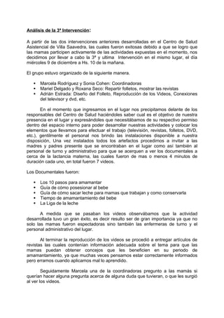 Análisis de la 3ª Intervención:

A partir de las dos intervenciones anteriores desarrolladas en el Centro de Salud
Asistencial de Villa Saavedra, las cuales fueron exitosas debido a que se logro que
las mamas participen activamente de las actividades expuestas en el momento, nos
decidimos por llevar a cabo la 3ª y ultima Intervención en el mismo lugar, el día
miércoles 9 de diciembre a Hs. 10 de la mañana.

El grupo estuvo organizado de la siguiente manera.

      Marcela Rodríguez y Sonia Cohen: Coordinadoras
      Mariel Delgado y Roxana Seco: Repartir folletos, mostrar las revistas
      Adrián Estrada: Diseño del Folleto, Reproducción de los Videos, Conexiones
       del televisor y dvd, etc.

       En el momento que ingresamos en el lugar nos precipitamos delante de los
responsables del Centro de Salud haciéndoles saber cual es el objetivo de nuestra
presencia en el lugar y expresándoles que necesitábamos de su respectivo permiso
dentro del espacio interno para poder desarrollar nuestras actividades y colocar los
elementos que llevamos para efectuar el trabajo (televisión, revistas, folletos, DVD,
etc.), gentilmente el personal nos brindo las instalaciones disponible a nuestra
disposición, Una vez instalados todos los artefactos procedimos a invitar a las
madres y padres presente que se encontraban en el lugar como así también al
personal de turno y administrativo para que se acerquen a ver los documentales a
cerca de la lactancia materna, las cuales fueron de mas o menos 4 minutos de
duración cada uno, en total fueron 7 videos.

Los Documentales fueron:

      Los 10 pasos para amamantar
      Guía de cómo posesionar al bebe
      Guía de cómo sacar leche para mamas que trabajan y como conservarla
      Tiempo de amamantamiento del bebe
      La Liga de la leche

       A medida que se pasaban los videos observábamos que la actividad
desarrollada tuvo un gran éxito, es decir resulto ser de gran importancia ya que no
solo las mamas fueron espectadoras sino también las enfermeras de turno y el
personal administrativo del lugar.

       Al terminar la reproducción de los videos se procedió a entregar artículos de
revistas las cuales contenían información adecuada sobre el tema para que las
mamas puedan obtener concejos que les beneficien en su periodo de
amamantamiento, ya que muchas veces pensamos estar correctamente informados
pero erramos cuando aplicamos mal lo aprendido.

        Seguidamente Marcela una de la coordinadoras pregunto a las mamás si
querían hacer alguna pregunta acerca de alguna duda que tuvieran, o que les surgió
al ver los videos.
 