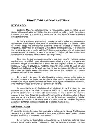 PROYECTO DE LACTANCIA MATERNA

INTRODUCCION

        Lactancia Materna, es fundamental e indispensables para los niños en sus
primeros 6 mese de vida, permitiría evitar alrededor de un millón y medio de muertes
infantiles cada año, y la salud y el desarrollo de otros varios millones mejoraría
considerablemente.

        La leche materna generalmente alcanza a cubrir todas las necesidades
nutricionales y contribuye a protegerlos de enfermedades graves o la muerte, corren
un menor riesgo de alimentación excesiva, evita las diarreas y vómitos por
empachos, desarrollan su dentadura y mandíbula armoniosamente, y a crean un
vinculo especial entre la madre y el hijo. En las madres ayuda a reducir los riegos de
contraer cáncer de mamas, acelera a la involución uterina ( el útero vuelve a su
tamaño) lo que repercute en una perdida se sangre menor.

       Casi todas las mamas pueden amantar a sus hijos, pero hay mujeres que no
confían en su capacidad y para ello necesitan del aliento y el apoyo practico de los
familiares, amigos y educadores de la salud, por ello elegimos el tema de lactancia
materna y realizar el proyecto de “lactancia materna” en el centro de salud de Villa
Saavedra de la Ciudad de Tartagal para que no solo las mamas se informen sino la
comunidad para poder llevar información a las mamas que requieran de consejos
prácticos para una buena lactancia.

       En el centro de salud de Villa Saavedra, existen algunos mitos sobre la
lactancia materna y no tienen bien en claro cuales son los beneficios de la leche
materna, por lo que algunas mujeres les daban a sus hijos formulas de leche animal,
esta información llega a confundir y a ponerlos en un error.

      La alimentación es lo fundamental en el desarrollo de los niños por ello
hacemos hincapié en la lactancia materna hasta los 2 años inclusive, ya que
pudimos observar que la información administrada desde el centro de salud es
escasa ya que hace falta mas actualización, promoción y educación sobre el tema
para animar a una buena lactancia, a fin de de informar, incentivar y brindar
contención no tan solo a la madre sino a la comunidad para obtener seguridad
personal y confianza en la construcción de la relación madre e hijo.

FUNDAMENTACIÒN

El siguiente trabajo de campo fue realizado a pedido de la cátedra Problemática
Sanitaria II, que tiene como responsable al Dr. Carlos Morales Peña, y como jefe de
trabajos prácticos a la profesora Laura Salinas.

       En el mismo se desarrollara la importancia de la lactancia materna como
practica, tanto, para la madre como para el niño y los beneficios múltiples que esta
 