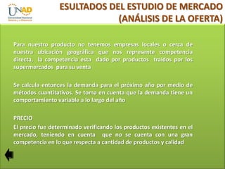 ESULTADOS DEL ESTUDIO DE MERCADO
(ANÁLISIS DE LA OFERTA)
Para nuestro producto no tenemos empresas locales o cerca de
nuestra ubicación geográfica que nos represente competencia
directa, la competencia esta dado por productos traídos por los
supermercados para su venta
Se calcula entonces la demanda para el próximo año por medio de
métodos cuantitativos. Se toma en cuenta que la demanda tiene un
comportamiento variable a lo largo del año
PRECIO
El precio fue determinado verificando los productos existentes en el
mercado, teniendo en cuenta que no se cuenta con una gran
competencia en lo que respecta a cantidad de productos y calidad

 