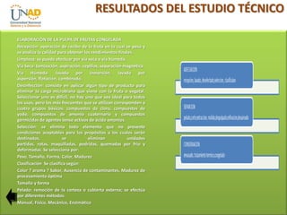 RESULTADOS DEL ESTUDIO TÉCNICO
ELABORACIÓN DE LA PULPA DE FRUTAS CONGELADA
Recepción: operación de recibo de la fruta en la cual se pesa y
se analiza la calidad para obtener los rendimientos finales.
Limpieza: se puede efectuar por vía seca o vía húmeda.
Vía Seca: tamización, aspiración, cepillos, separación magnética.
Vía Húmeda: lavado por inmersión, lavado por
aspersión, flotación, combinado.
Desinfección: consiste en aplicar algún tipo de producto para
eliminar la carga microbiana que viene con la fruta o vegetal.
Seleccionar uno es difícil, no hay uno que sea ideal para todos
los usos, pero los más frecuentes que se utilizan corresponden a
cuatro grupos básicos: compuestos de cloro, compuestos de
yodo, compuestos de amonio cuaternario y compuestos
germicidas de agentes tenso activos de ácido amonios.
Selección: se elimina todo elemento que no presente
condiciones aceptables para los propósitos a los cuales serán
destinados,
se
eliminan
unidades
partidas, rotas, maquilladas, podridas, quemadas por frío y
deformadas. Se selecciona por:
Peso, Tamaño, Forma, Color, Madurez
Clasificación Se clasifica según:
Color ? aroma ? Sabor, Ausencia de contaminantes, Madurez de
procesamiento óptima
Tamaño y forma
Pelado: remoción de la corteza o cubierta externa; se efectúa
por diferentes métodos:
Manual, Físico, Mecánico, Enzimático

 
