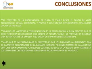 CONCLUSIONES
**EL PROYECTO DE LA PROCESADORA DE PULPA ES VIABLE DESDE EL PUNTO DE VISTA
TECNOLOGICO, SOCIAL, COMERCIAL, Y PROVEE A LOS FUTUROS INVERSIONISTAS UNA BUENA
OPCION DE INGRESOS
**UNO DE LOS ASPECTOS A TENER ENCUENTA ES LA REUTILIZACION Y BUEN PROCESO QUE SE
DEBE TENER CON LOS DESECHOS QUE GENERE LA PLANTA, YA QUE SE PRETENDE ES GENERAR
UNA BUENA FUENTE DE EMPLEO Y NO CREAR UN GRAN PROBLEMA AMBIENTAL

**ALGO QUE ES IMPERATIVO PARA EL PROYECTO ES QUE LOS ELEMENTOS ALIMENTARIOS SON
DE CARÁCTER INDISPENSABLE DE LA CANASTA FAMILIAR, POR ENDE SIEMPRE SE VA A CONTAR
CON UN BUEN NUMERO DE POTENCIALES CLIENTES, NO SOLO EN LA REGION SINO TAMBIEN EN
LOS DIFERENTES DESTNOS DONDE SE PRETENDE INCURSIONAR CON EL PRODUCTO

 