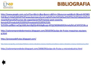 BIBLIOGRAFIA
http://www.google.com.co/url?sa=t&rct=j&q=&esrc=s&frm=1&source=web&cd=3&ved=0CD8Q
FjAC&url=http%3A%2F%2Fwww.banrepcultural.org%2Fsites%2Fdefault%2Ffiles%2Flablaa%2Fcie
ncias%2Fsena%2Fcursos-de-capacitacion%2Fmanejo-post-cosechaborojo%2Fmodulo%25205%2Fmodulo%25205%2520%2520iv.pdf&ei=wCtgUt6KL4em9gSQn4HAAg&usg=AFQjCNGBKdGR2Amxlq3b1yE1KYClZ1Bc-g
http://salonemprendedormexico.blogspot.com/2010/04/pulpa-de-frutas-maquinas-equiposp.html
http://procesodefrutas.blogspot.com/
http://www.monografias.com/trabajos70/diseno-sistema-indicadores-empresa-metalmecanica/diseno-sistema-indicadores-empresa-metalmecanica.shtml

http://salonemprendedor.blogspot.com/2008/09/pulpa-de-frutas-y-microindustria.html

 