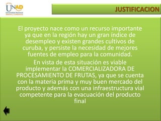 JUSTIFICACION
El proyecto nace como un recurso importante
ya que en la región hay un gran índice de
desempleo y existen grandes cultivos de
curuba, y persiste la necesidad de mejores
fuentes de empleo para la comunidad.
En vista de esta situación es viable
implementar la COMERCIALIZADORA DE
PROCESAMIENTO DE FRUTAS, ya que se cuenta
con la materia prima y muy buen mercado del
producto y además con una infraestructura vial
competente para la evacuación del producto
final

 