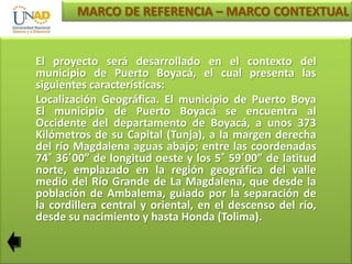 MARCO DE REFERENCIA – MARCO CONTEXTUAL

El proyecto será desarrollado en el contexto del
municipio de Puerto Boyacá, el cual presenta las
siguientes características:
Localización Geográfica. El municipio de Puerto Boya
El municipio de Puerto Boyacá se encuentra al
Occidente del departamento de Boyacá, a unos 373
Kilómetros de su Capital (Tunja), a la margen derecha
del río Magdalena aguas abajo; entre las coordenadas
74˚ 36΄00” de longitud oeste y los 5˚ 59΄00” de latitud
norte, emplazado en la región geográfica del valle
medio del Río Grande de La Magdalena, que desde la
población de Ambalema, guiado por la separación de
la cordillera central y oriental, en el descenso del río,
desde su nacimiento y hasta Honda (Tolima).

 