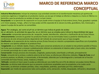 MARCO DE REFERENCIA MARCO
CONCEPTUAL
Industria Manufacturera: incluye las empresas cuya actividad consiste en la transformación mecánica y/o química de
sustancias orgánicas e inorgánicas en productos nuevos, ya sea que el trabajo se efectúe a máquina o a mano en fábrica o a
domicilio y que los productos se vendan al mayor o al por menor.
Despulpado: es la operación de separación en la que puede entrar al equipo la fruta entera (mora, fresa, guayaba) o pelada
y en trozos (papaya, mango, piña) o la masa pulpa-semilla separada de la cáscara (curúba, guanábana, lúlo, maracuyá) y
separar la pulpa de las partes no comestibles
Agua: Por analogía, así como el pH es un término que indica el grado de acidez
de un alimento, la actividad de agua Aw, es un término que se emplea para indicar la disponibilidad del agua
. Adecuación: comprende operaciones de: recepción, lavado, desinfección, selección y clasificación de las frutas frescas.
Almacenamiento: consiste en guardar los productos finales una vez terminados hasta su posterior distribución; las
condiciones de este almacenamiento dependerán del método de conservación que se haya escogido
Clasificación: es la separación de las materias primas (frutas frescas) en relación a propiedades específicas con el propósito
de obtener una óptima calidad en el producto final.
Congelación: es un método rápido, limpio y eficaz para conservar productos en un estado lo más próximo posible al fresco.
Las frutas que se preparan y envasan cuidadosamente retienen no solamente el máximo sabor y buen color, sino también
un elevado porcentaje de su valor nutritivo original
Conservación: incluye procesos de envasado, congelado, pasteurizado, esterilizado y enfriado, principalmente
Pelado: remoción de la corteza o cubierta externa de las frutas; se efectúa por diferentes métodos. Pulpa de Fruta: es el
producto pastoso, no diluido, ni concentrado, ni fermentado, obtenido por la desintegración y tamizado de la fracción
comestible de frutas frescas, sanas, maduras y limpias.
Refinado: consiste en hacer pasar la pulpa ya obtenida por una malla fina con el fin de obtener una pulpa menos fibrosa
Selección: se elimina todo elemento que no presente condiciones aceptables para los propósitos a los cuales serán
destinados, se eliminan unidades partidas, rotas, maquilladas, podridas, quemadas por frío y deformadas.
Separación: por medio de operaciones tales como pelado, corte, extracción, molido, despulpado, refinación y desaireado.

 