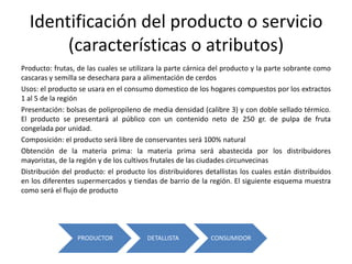 Identificación del producto o servicio
(características o atributos)
Producto: frutas, de las cuales se utilizara la parte cárnica del producto y la parte sobrante como
cascaras y semilla se desechara para a alimentación de cerdos
Usos: el producto se usara en el consumo domestico de los hogares compuestos por los extractos
1 al 5 de la región
Presentación: bolsas de polipropileno de media densidad (calibre 3) y con doble sellado térmico.
El producto se presentará al público con un contenido neto de 250 gr. de pulpa de fruta
congelada por unidad.
Composición: el producto será libre de conservantes será 100% natural
Obtención de la materia prima: la materia prima será abastecida por los distribuidores
mayoristas, de la región y de los cultivos frutales de las ciudades circunvecinas
Distribución del producto: el producto los distribuidores detallistas los cuales están distribuidos
en los diferentes supermercados y tiendas de barrio de la región. El siguiente esquema muestra
como será el flujo de producto

PRODUCTOR

DETALLISTA

CONSUMIDOR

 