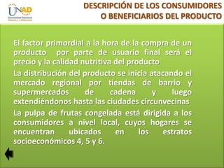 DESCRIPCIÓN DE LOS CONSUMIDORES
O BENEFICIARIOS DEL PRODUCTO
El factor primordial a la hora de la compra de un
producto por parte de usuario final será el
precio y la calidad nutritiva del producto
La distribución del producto se inicia atacando el
mercado regional por tiendas de barrio y
supermercados
de
cadena
y
luego
extendiéndonos hasta las ciudades circunvecinas
La pulpa de frutas congelada está dirigida a los
consumidores a nivel local, cuyos hogares se
encuentran
ubicados
en
los
estratos
socioeconómicos 4, 5 y 6.

 