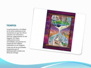 TIEMPOS
La participación y el trabajo
en la red se realizará en los
momentos en que los chicos
cuenten con conexión a
internet, seguramente en sus
hogares. En clases
realizaremos otras
actividades y las puestas en
común de los trabajos
realizados en sus hogares.
Cada una de las actividades
propuestas por el
administrador tendrá una
fecha de entrega
 