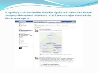 La seguridad y la construcción de las identidades digitales serán temas a tratar tanto en
clases presenciales como así también en la red, el docente aconsejara y asesorará a los
alumnos en ese aspecto.
 