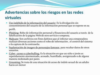 Advertencias sobre los riesgos en las redes
virtuales
 Uso indebido de la información del usuario: Es la divulgación sin
    consentimiento del usuario de la información personal que se expone en su
    perfil.
   Phishing: Robo de información personal y/financiera del usuario a través de la
    falsificación de la página Web de otro servicio o empresa.
   Malware: Son archivos con fines dañinos que al infectar una computadora
    realizan diversas acciones como el robo de información , el control del sistema
    o la captura de la contraseña.
   Suplantación de imagen de personajes famosos para recabar datos de otros
    usuarios.
   Cyber –acoso o cyberbulling: Es la situación en que un niño o jovén es
    repetidamente atormentado, acosado, humillado, avergonzado o de alguna
    manera molestado por pares
   Grooming: Se trata de una situación de acoso de índole sexual de un adulto
    hacia un menor
 