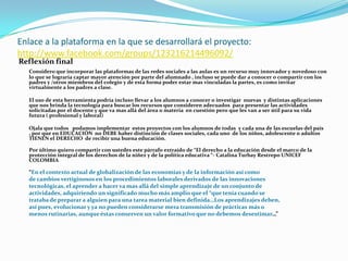 Enlace a la plataforma en la que se desarrollará el proyecto:
http://www.facebook.com/groups/123216214496092/
Reflexión final
   Considero que incorporar las plataformas de las redes sociales a las aulas es un recurso muy innovador y novedoso con
   lo que se lograría captar mayor atención por parte del alumnado , incluso se puede dar a conocer o compartir con los
   padres y /otros miembros del colegio y de esta forma poder estar mas vinculadas la partes, es como invitar
   virtualmente a los padres a clase.

   El uso de esta herramienta podría incluso llevar a los alumnos a conocer o investigar nuevas y distintas aplicaciones
   que nos brinda la tecnología para buscar los recursos que consideren adecuados para presentar las actividades
   solicitadas por el docente y que va mas allá del área o materia en cuestión pero que les van a ser útil para su vida
   futura ( profesional y laboral)

   Ojala que todos podamos implementar estos proyectos con los alumnos de todas y cada una de las escuelas del país
   , por que en EDUCACIÓN no DEBE haber distinción de clases sociales, cada uno de los niños, adolescente o adultos
   TIENEN el DERECHO de recibir una buena educación.

   Por último quiero compartir con ustedes este párrafo extraído de “El derecho a la educación desde el marco de la
   protección integral de los derechos de la niñez y de la política educativa “- Catalina Turbay Restrepo UNICEF
   COLOMBIA

   “En el contexto actual de globalización de las economías y de la información así como
   de cambios vertiginosos en los procedimientos laborales derivados de las innovaciones
   tecnológicas, el aprender a hacer va mas allá del simple aprendizaje de un conjunto de
   actividades, adquiriendo un significado mucho más amplio que el “que tenía cuando se
   trataba de preparar a alguien para una tarea material bien definida…Los aprendizajes deben,
   así pues, evolucionar y ya no pueden considerarse mera transmisión de prácticas más o
   menos rutinarias, aunque éstas conserven un valor formativo que no debemos desestimar…”
 