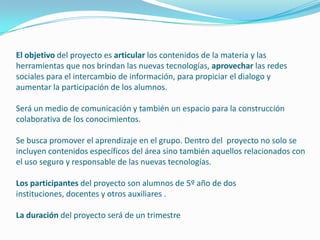 El objetivo del proyecto es articular los contenidos de la materia y las
herramientas que nos brindan las nuevas tecnologías, aprovechar las redes
sociales para el intercambio de información, para propiciar el dialogo y
aumentar la participación de los alumnos.

Será un medio de comunicación y también un espacio para la construcción
colaborativa de los conocimientos.

Se busca promover el aprendizaje en el grupo. Dentro del proyecto no solo se
incluyen contenidos específicos del área sino también aquellos relacionados con
el uso seguro y responsable de las nuevas tecnologías.

Los participantes del proyecto son alumnos de 5º año de dos
instituciones, docentes y otros auxiliares .

La duración del proyecto será de un trimestre
 