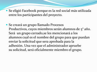  Se eligió Facebook porque es la red social más utilizada
 entre los participantes del proyecto.

 Se creará un grupo llamado Procesos
 Productivos, cuyos miembros serán alumnos de 5° año.
 Será un grupo cerrado,se les mencionará a los
 alumnos cual es el nombre del grupo para que puedan
 enviar la solicitud que sera aprobada para la
 adhesión. Una vez que el administrador apruebe
 su solicitud, será oficialmente miembro el grupo.
 