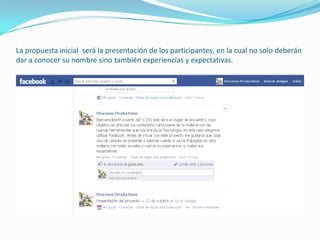 La propuesta inicial será la presentación de los participantes, en la cual no solo deberán
dar a conocer su nombre sino también experiencias y expectativas.
 