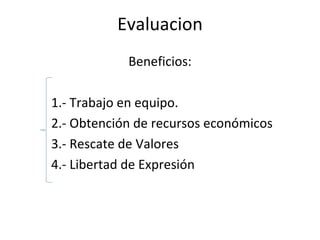 Evaluacion Beneficios: 1.- Trabajo en equipo. 2.- Obtención de recursos económicos 3.- Rescate de Valores 4.- Libertad de Expresión 